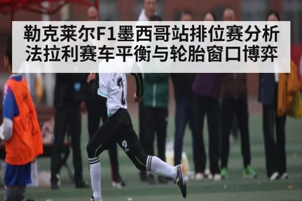 勒克莱尔F1墨西哥站排位赛分析 法拉利赛车平衡与轮胎窗口博弈